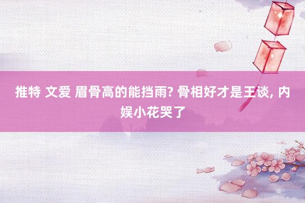 推特 文爱 眉骨高的能挡雨? 骨相好才是王谈， 内娱小花哭了