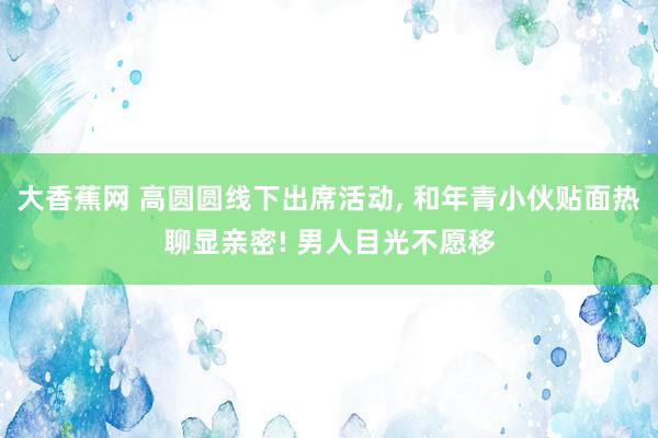大香蕉网 高圆圆线下出席活动， 和年青小伙贴面热聊显亲密! 男人目光不愿移