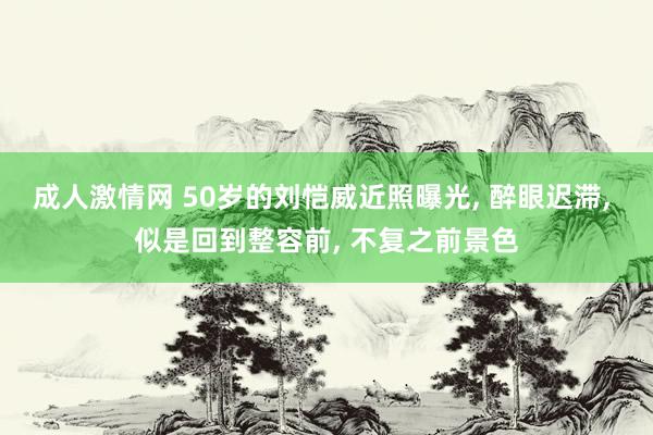 成人激情网 50岁的刘恺威近照曝光， 醉眼迟滞， 似是回到整容前， 不复之前景色