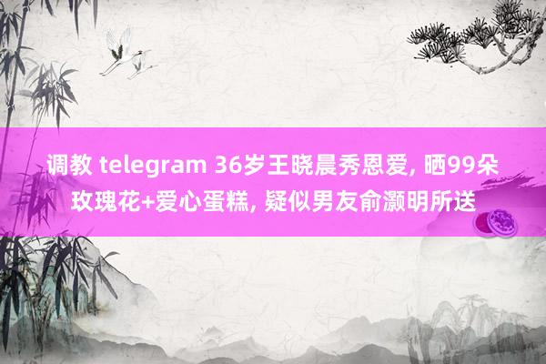 调教 telegram 36岁王晓晨秀恩爱， 晒99朵玫瑰花+爱心蛋糕， 疑似男友俞灏明所送