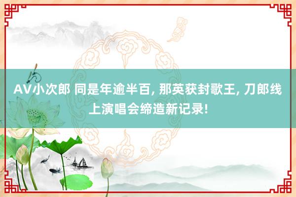 AV小次郎 同是年逾半百， 那英获封歌王， 刀郎线上演唱会缔造新记录!