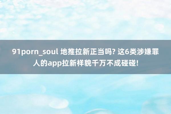 91porn_soul 地推拉新正当吗? 这6类涉嫌罪人的app拉新样貌千万不成碰碰!