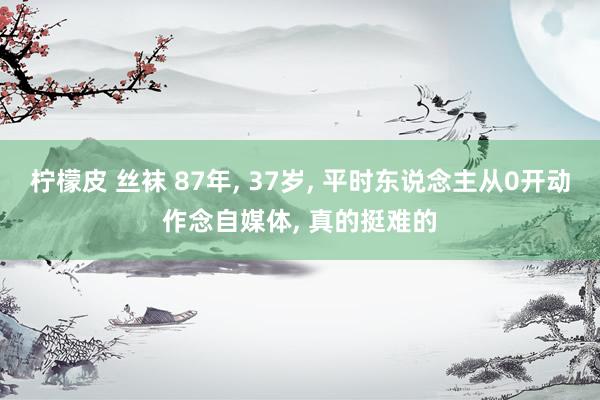 柠檬皮 丝袜 87年， 37岁， 平时东说念主从0开动作念自媒体， 真的挺难的