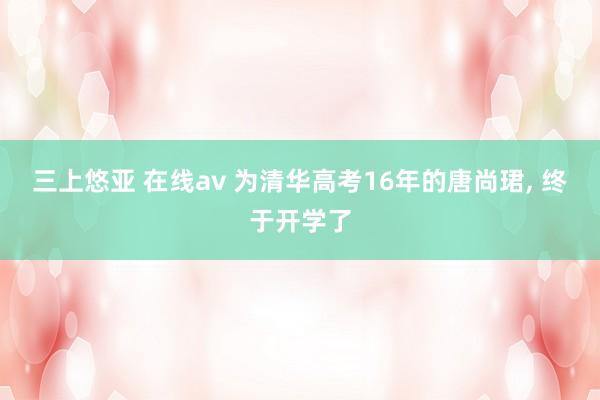 三上悠亚 在线av 为清华高考16年的唐尚珺， 终于开学了