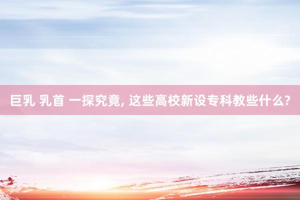 巨乳 乳首 一探究竟， 这些高校新设专科教些什么?