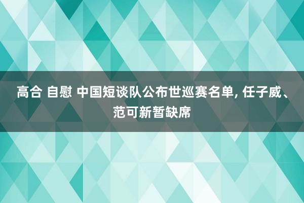 高合 自慰 中国短谈队公布世巡赛名单， 任子威、范可新暂缺席