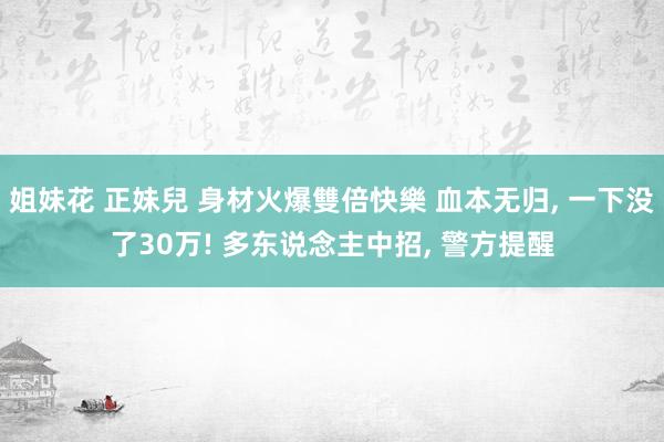 姐妹花 正妹兒 身材火爆雙倍快樂 血本无归， 一下没了30万! 多东说念主中招， 警方提醒