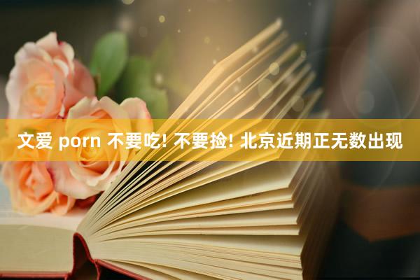 文爱 porn 不要吃! 不要捡! 北京近期正无数出现