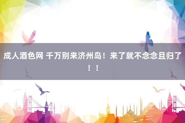成人酒色网 千万别来济州岛!来了就不念念且归了!!
