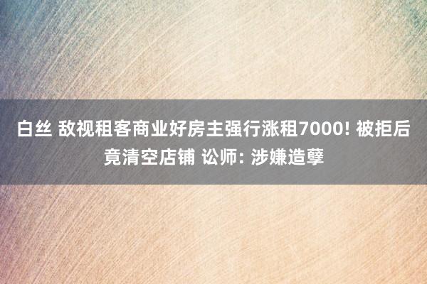 白丝 敌视租客商业好房主强行涨租7000! 被拒后竟清空店铺 讼师: 涉嫌造孽