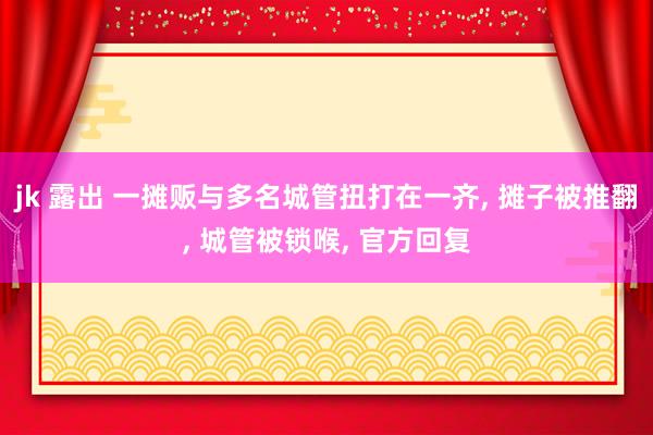 jk 露出 一摊贩与多名城管扭打在一齐， 摊子被推翻， 城管被锁喉， 官方回复