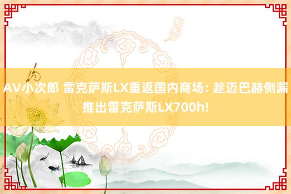 AV小次郎 雷克萨斯LX重返国内商场: 趁迈巴赫侧漏推出雷克萨斯LX700h!