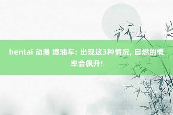 hentai 动漫 燃油车: 出现这3种情况， 自燃的概率会飙升!