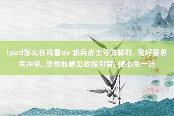 ipad怎么在线看av 新兵战士守阵脚时， 见好意思军冲来， 忽然他瞟见敌指引官， 便心生一计