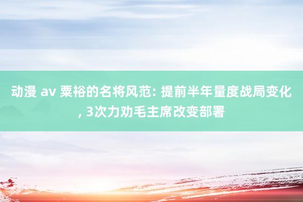 动漫 av 粟裕的名将风范: 提前半年量度战局变化， 3次力劝毛主席改变部署