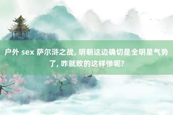 户外 sex 萨尔浒之战， 明朝这边确切是全明星气势了， 咋就败的这样惨呢?