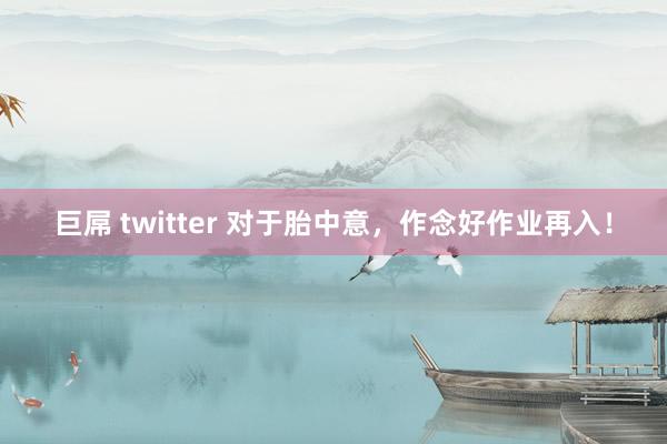 巨屌 twitter 对于胎中意,作念好作业再入!