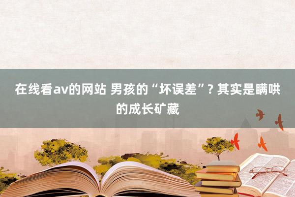 在线看av的网站 男孩的“坏误差”? 其实是瞒哄的成长矿藏