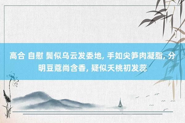 高合 自慰 鬓似乌云发委地， 手如尖笋肉凝脂， 分明豆蔻尚含香， 疑似夭桃初发蕊