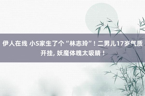 伊人在线 小S家生了个“林志玲”! 二男儿17岁气质开挂， 妖魔体魄太吸睛 !