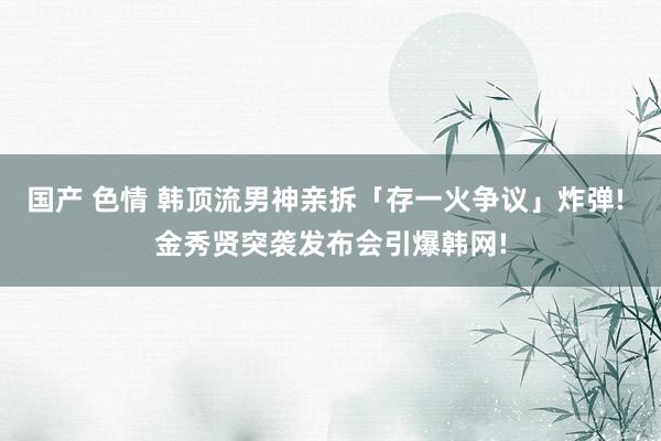 国产 色情 韩顶流男神亲拆「存一火争议」炸弹! 金秀贤突袭发布会引爆韩网!