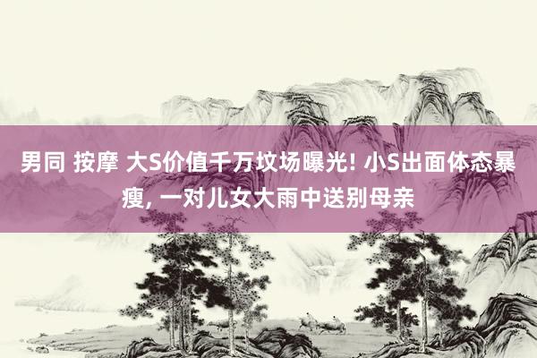 男同 按摩 大S价值千万坟场曝光! 小S出面体态暴瘦， 一对儿女大雨中送别母亲
