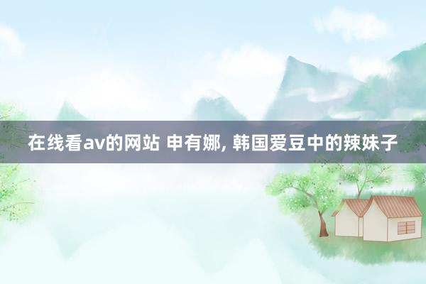在线看av的网站 申有娜， 韩国爱豆中的辣妹子