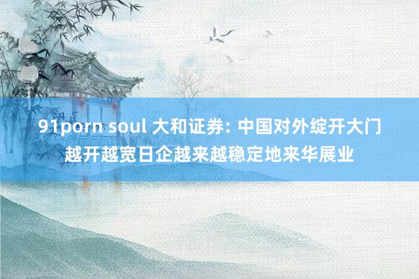 91porn soul 大和证券: 中国对外绽开大门越开越宽日企越来越稳定地来华展业