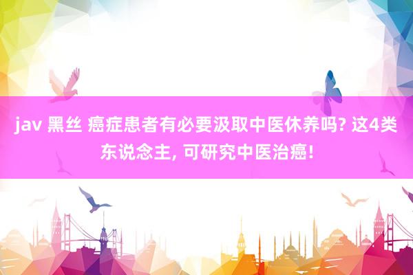 jav 黑丝 癌症患者有必要汲取中医休养吗? 这4类东说念主， 可研究中医治癌!