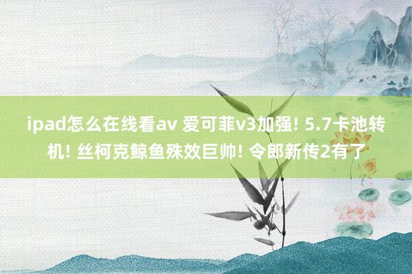 ipad怎么在线看av 爱可菲v3加强! 5.7卡池转机! 丝柯克鲸鱼殊效巨帅! 令郎新传2有了