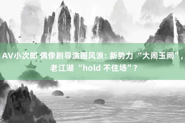 AV小次郎 偶像剧导演圈风浪: 新势力 “大闹玉阙”， 老江湖 “hold 不住场”?