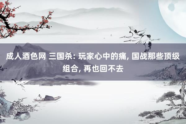 成人酒色网 三国杀: 玩家心中的痛， 国战那些顶级组合， 再也回不去