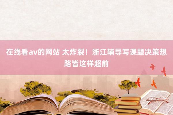 在线看av的网站 太炸裂！浙江辅导写课题决策想路皆这样超前