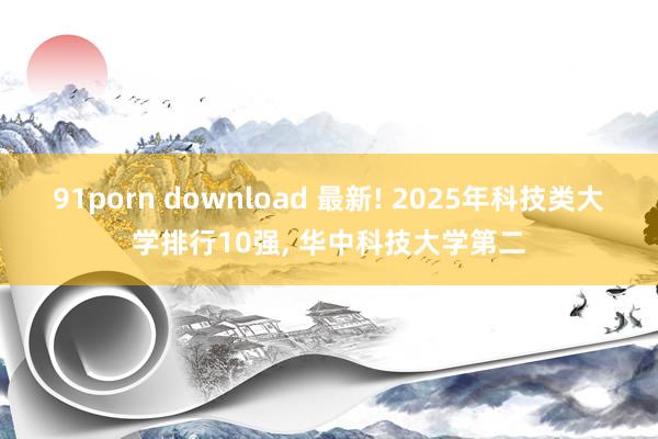 91porn download 最新! 2025年科技类大学排行10强， 华中科技大学第二