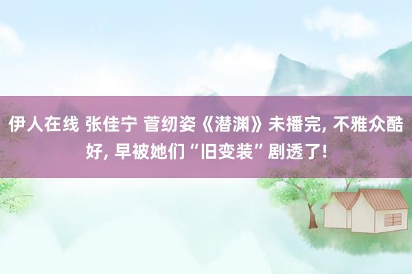 伊人在线 张佳宁 菅纫姿《潜渊》未播完， 不雅众酷好， 早被她们“旧变装”剧透了!