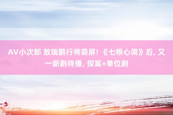 AV小次郎 敖瑞鹏行将霸屏! 《七根心简》后， 又一新剧待播， 探案+单位剧