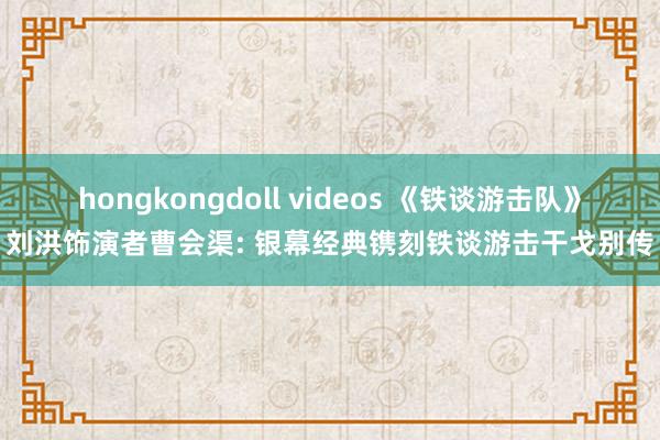 hongkongdoll videos 《铁谈游击队》刘洪饰演者曹会渠: 银幕经典镌刻铁谈游击干戈别传