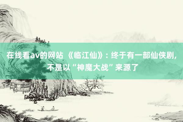 在线看av的网站 《临江仙》: 终于有一部仙侠剧， 不是以“神魔大战”来源了
