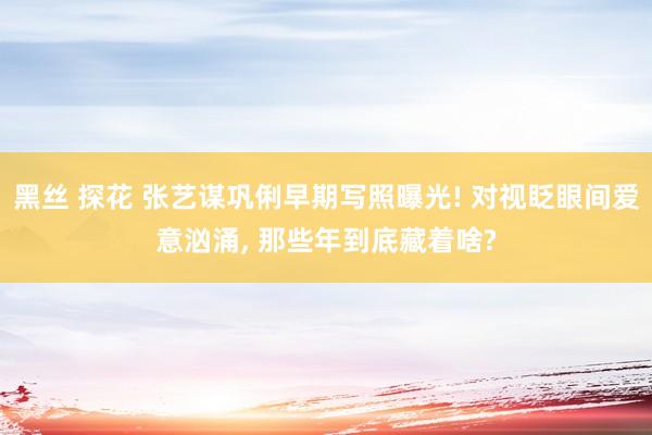 黑丝 探花 张艺谋巩俐早期写照曝光! 对视眨眼间爱意汹涌， 那些年到底藏着啥?