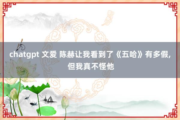 chatgpt 文爱 陈赫让我看到了《五哈》有多假， 但我真不怪他