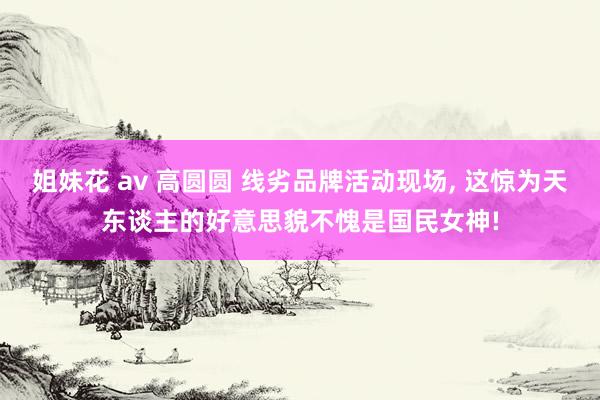 姐妹花 av 高圆圆 线劣品牌活动现场， 这惊为天东谈主的好意思貌不愧是国民女神!
