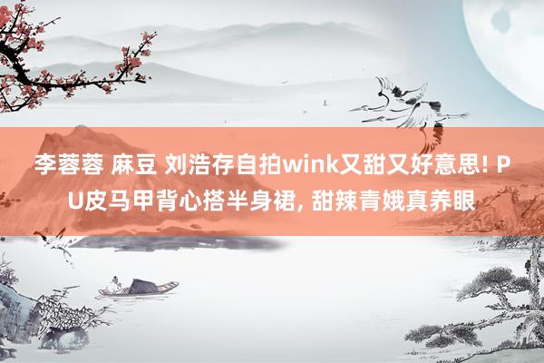 李蓉蓉 麻豆 刘浩存自拍wink又甜又好意思! PU皮马甲背心搭半身裙， 甜辣青娥真养眼