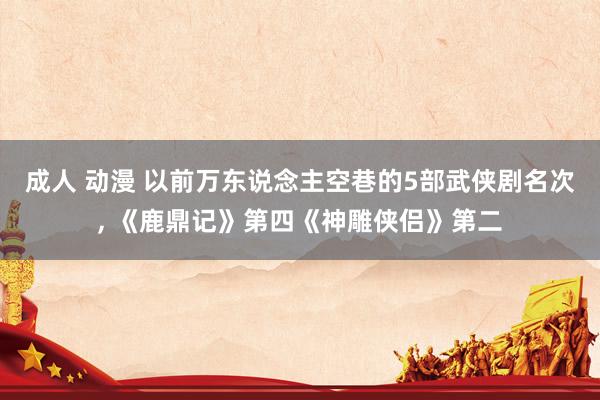成人 动漫 以前万东说念主空巷的5部武侠剧名次， 《鹿鼎记》第四《神雕侠侣》第二