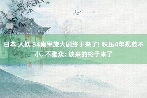 日本 人妖 34集军旅大剧终于来了! 积压4年规范不小， 不雅众: 该来的终于来了