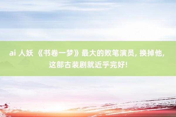 ai 人妖 《书卷一梦》最大的败笔演员， 换掉他， 这部古装剧就近乎完好!