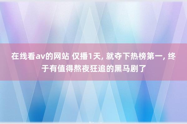 在线看av的网站 仅播1天， 就夺下热榜第一， 终于有值得熬夜狂追的黑马剧了